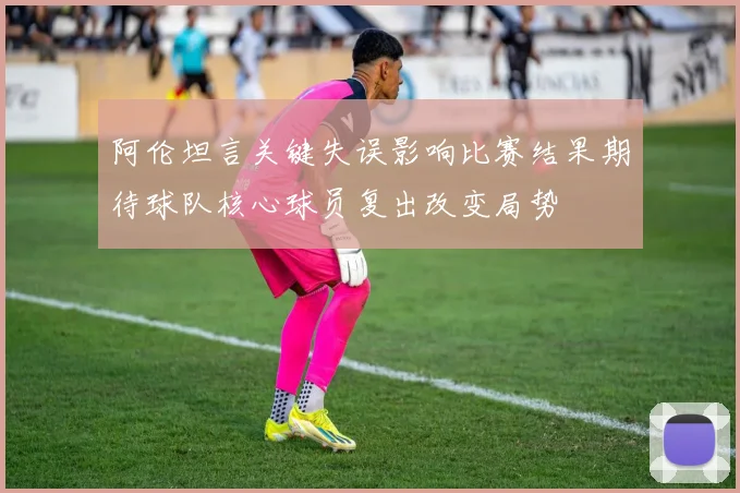 阿伦坦言关键失误影响比赛结果期待球队核心球员复出改变局势