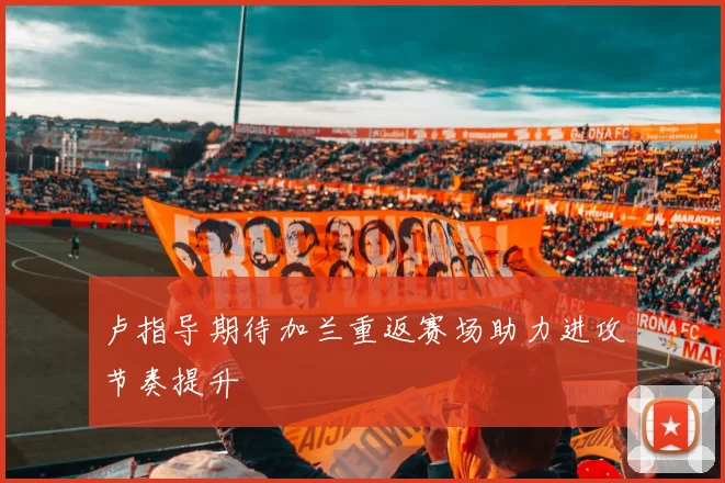 卢指导期待加兰重返赛场助力进攻节奏提升