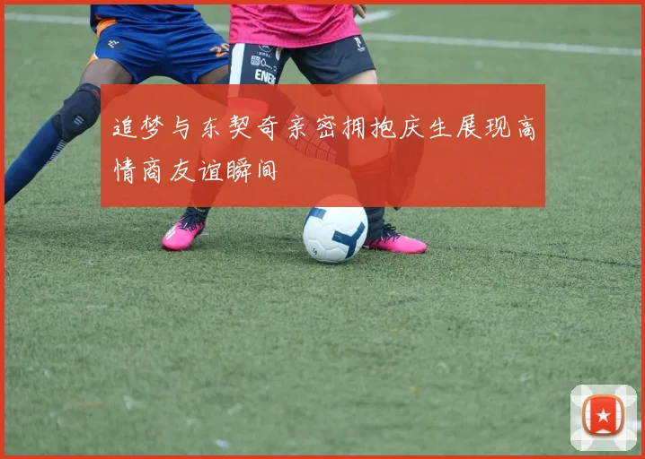 追梦与东契奇亲密拥抱庆生展现高情商友谊瞬间