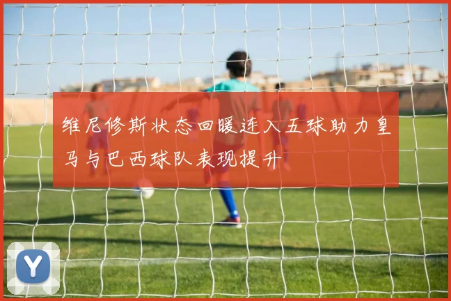 维尼修斯状态回暖连入五球助力皇马与巴西球队表现提升