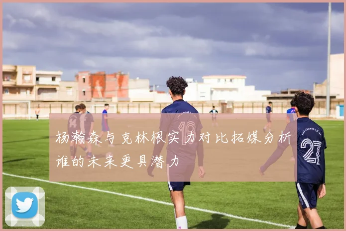 杨瀚森与克林根实力对比拓媒分析谁的未来更具潜力